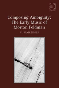 Title: Composing Ambiguity: The Early Music of Morton Feldman, Author: Alistair Noble