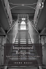 Title: Imprisoned Religion: Transformations of Religion during and after Imprisonment in Eastern Germany, Author: Irene Becci