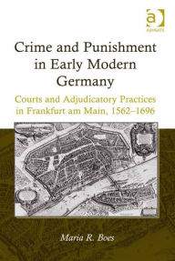 Title: Crime and Punishment in Early Modern Germany: Courts and Adjudicatory Practices in Frankfurt am Main, 1562-1696, Author: Maria R Boes