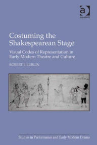 Title: Costuming the Shakespearean Stage: Visual Codes of Representation in Early Modern Theatre and Culture, Author: Robert I Lublin