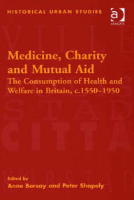 Title: Medicine, Charity and Mutual Aid: The Consumption of Health and Welfare in Britain, c.1550-1950, Author: Anne Borsay