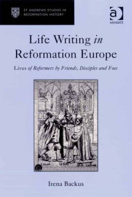 Title: Life Writing in Reformation Europe: Lives of Reformers by Friends, Disciples and Foes, Author: Irena Backus