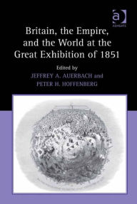 Title: Britain, the Empire, and the World at the Great Exhibition of 1851, Author: Jeffrey A Auerbach