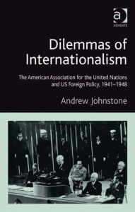 Title: Dilemmas of Internationalism: The American Association for the United Nations and US Foreign Policy, 1941-1948, Author: Andrew Johnstone