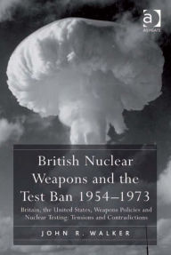 Title: British Nuclear Weapons and the Test Ban 1954-1973: Britain, the United States, Weapons Policies and Nuclear Testing: Tensions and Contradictions, Author: John R Walker