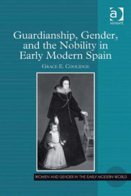 Title: Guardianship, Gender, and the Nobility in Early Modern Spain, Author: Grace E Coolidge