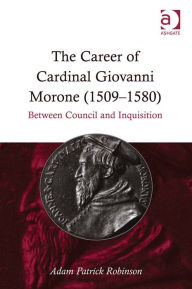 Title: The Career of Cardinal Giovanni Morone (1509-1580): Between Council and Inquisition, Author: Adam Patrick Robinson