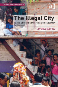 Title: The Illegal City: Space, Law and Gender in a Delhi Squatter Settlement, Author: Ayona Datta