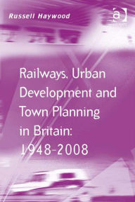Title: Railways, Urban Development and Town Planning in Britain: 1948-2008, Author: Russell Haywood