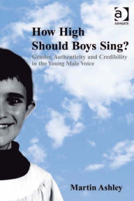 Title: How High Should Boys Sing?: Gender, Authenticity and Credibility in the Young Male Voice, Author: Martin Ashley