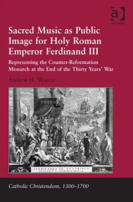 Title: Sacred Music as Public Image for Holy Roman Emperor Ferdinand III: Representing the Counter-Reformation Monarch at the End of the Thirty Years' War, Author: Andrew H Weaver