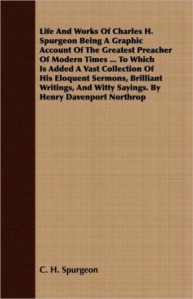 Life And Works Of Charles H. Spurgeon Being A Graphic Account Of The Greatest Preacher Of Modern Times ... To Which Is Added A Vast Collection Of His Eloquent Sermons, Brilliant Writings, And Witty Sayings. By Henry Davenport Northrop