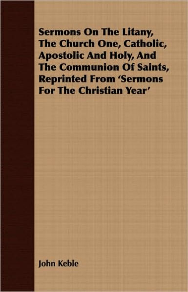 Sermons On The Litany, The Church One, Catholic, Apostolic And Holy, And The Communion Of Saints, Reprinted From 'Sermons For The Christian Year'