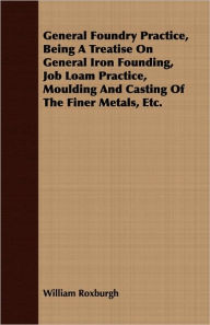 Title: General Foundry Practice, Being A Treatise On General Iron Founding, Job Loam Practice, Moulding And Casting Of The Finer Metals, Etc., Author: William Roxburgh