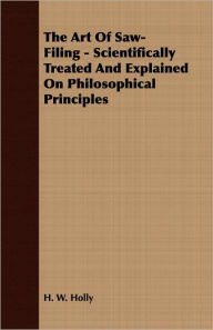 Title: The Art Of Saw-Filing - Scientifically Treated And Explained On Philosophical Principles, Author: H. W. Holly