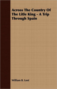 Title: Across The Country Of The Litle King - A Trip Through Spain, Author: William B. Lent