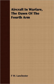 Title: Aircraft In Warfare, The Dawn Of The Fourth Arm, Author: F W. Lanchester