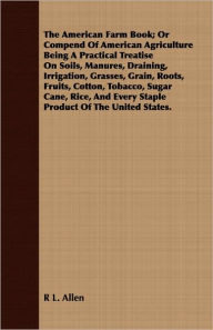 Title: The American Farm Book; Or Compend Of American Agriculture Being A Practical Treatise On Soils, Manures, Draining, Irrigation, Grasses, Grain, Roots, Fruits, Cotton, Tobacco, Sugar Cane, Rice, And Every Staple Product Of The United States., Author: R L. Allen