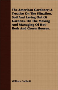 Title: The American Gardener; A Treatise On The Situation, Soil And Laying Out Of Gardens. On The Making And Managing Of Hot-Beds And Green Houses., Author: William Cobbett