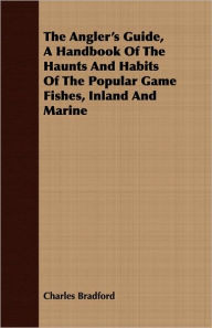 Title: The Angler's Guide, A Handbook Of The Haunts And Habits Of The Popular Game Fishes, Inland And Marine, Author: Charles Bradford