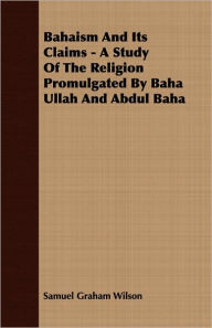 Title: Bahaism and Its Claims - A Study of the Religion Promulgated by Baha Ullah and Abdul Baha, Author: Samuel Graham Wilson