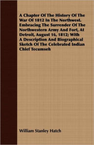 Title: A Chapter Of The History Of The War Of 1812 In The Northwest. Embracing The Surrender Of The Northwestern Army And Fort, At Detroit, August 16, 1812; With A Description And Biographical Sketch Of The Celebrated Indian Chief Tecumseh, Author: William Stanley Hatch