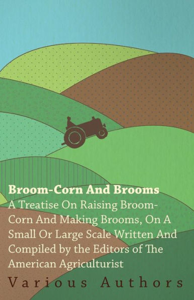 Broom-Corn and Brooms - a Treatise on Raising Making Brooms, Small or Large Scale, Written Compiled by The Editors of American Agriculturist