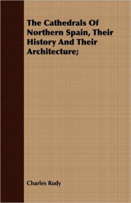 Title: The Cathedrals Of Northern Spain, Their History And Their Architecture;, Author: Charles Rudy