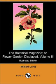 Title: The Botanical Magazine; Or, Flower-Garden Displayed, Volume III (Illustrated Edition) (Dodo Press), Author: William Curtis