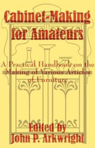 Title: Cabinet-Making for Amateurs: A Practical Handbook on the Making of Various Articles of Furniture, Author: John P. Arkwright