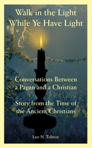 Title: Walk in the Light While Ye Have Light: Conversations Between a Pagan and a Christian; Story from the Time of the Ancient Christians, Author: Leo Tolstoy