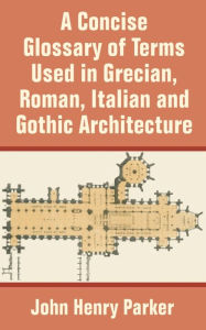 Title: A Concise Glossary of Terms Used in Grecian, Roman, Italian, and Gothic Architecture, Author: John Henry Parker