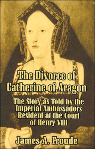 Title: The Divorce of Catherine of Aragon: The Story as Told by the Imperial Ambassadors Resident at the Court of Henry VIII, Author: James Anthony Froude