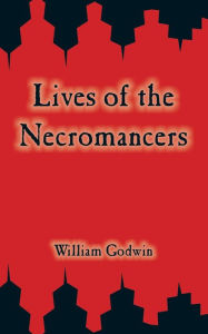 Title: Lives of the Necromancers: or, An Account of the Most Eminent Persons in Successive Ages Who Have Claimed for Themselves, or to Whom has been Imputed by Others, the Exercise of Magical Power, Author: William Godwin