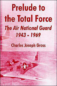 Title: Prelude to the Total Force: The Air National Guard 1943 - 1969, Author: Charles Joseph Gross