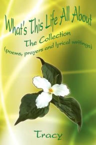 Title: What's This Life All About: The Collection (poems, prayers and lyrical writings), Author: Tracy