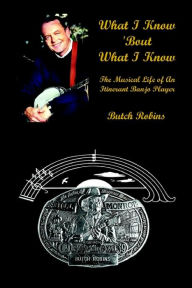 Title: What I Know 'Bout What I Know: The Musical Life of An Itinerant Banjo Player, Author: Butch Robins