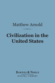 Title: Civilization in the United States (Barnes & Noble Digital Library): First and Last Impressions of America, Author: Matthew Arnold