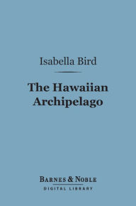 Title: The Hawaiian Archipelago (Barnes & Noble Digital Library): Six Months Amongst the Palm Groves, Coral Reefs, and Volcanoes of the Sandwich Islands, Author: Isabella Bird