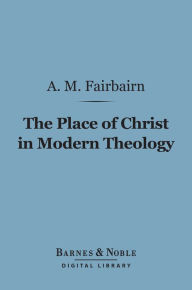 Title: The Place of Christ in Modern Theology (Barnes & Noble Digital Library), Author: A. M. Fairbairn