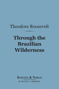 Title: Through the Brazilian Wilderness (Barnes & Noble Digital Library), Author: Theodore Roosevelt