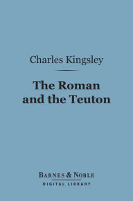 Title: The Roman and the Teuton (Barnes & Noble Digital Library): A Series of Lectures, Author: Charles Kingsley