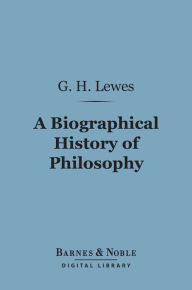 Title: A Biographical History of Philosophy (Barnes & Noble Digital Library): From Thales to Comte, Author: George Henry Lewes