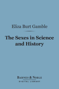 Title: The Sexes in Science and History (Barnes & Noble Digital Library): An Inquiry into the Dogma of Woman's Inferiority to Man, Author: Eliza Burt Gamble