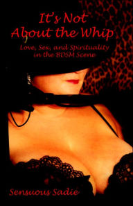 Title: It's Not about the Whip: Love, Sex, and Spirituality in the Bdsm Scene, Author: Sadie Sensuous