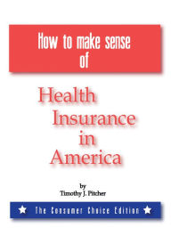 Title: How to Make Sense of Health Insurance in America: The Consumer Choice Edition, Author: Timothy J. Pitcher