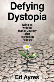 Title: Defying Dystopia: Going on with the Human Journey After Technology Fails Us, Author: Ed Ayres