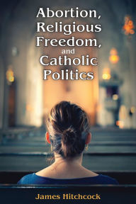 Title: Abortion, Religious Freedom, and Catholic Politics, Author: James Hitchcock