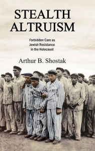 Title: Stealth Altruism: Forbidden Care as Jewish Resistance in the Holocaust, Author: Arthur B. Shostak