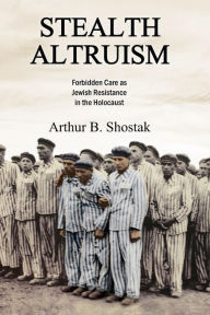 Title: Stealth Altruism: Forbidden Care as Jewish Resistance in the Holocaust, Author: Arthur B. Shostak